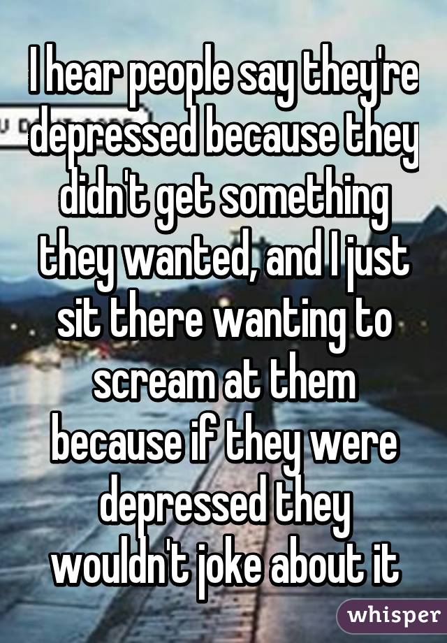 I hear people say they're depressed because they didn't get something they wanted, and I just sit there wanting to scream at them because if they were depressed they wouldn't joke about it