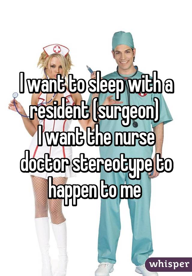 I want to sleep with a resident (surgeon) 
I want the nurse doctor stereotype to happen to me 