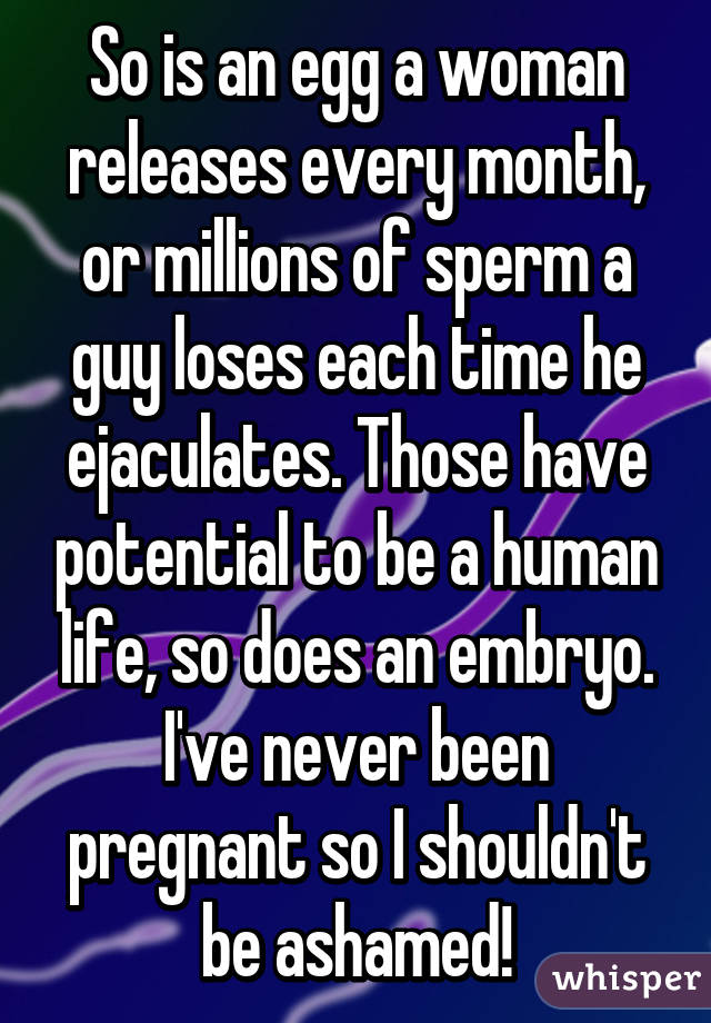 So is an egg a woman releases every month, or millions of sperm a guy loses each time he ejaculates. Those have potential to be a human life, so does an embryo. I've never been pregnant so I shouldn't be ashamed!