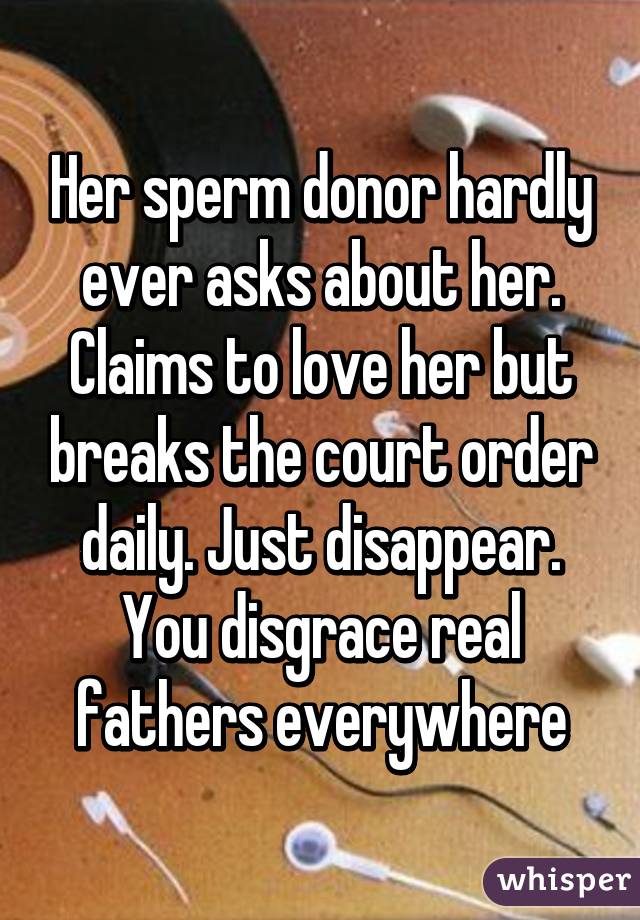 Her sperm donor hardly ever asks about her. Claims to love her but breaks the court order daily. Just disappear. You disgrace real fathers everywhere