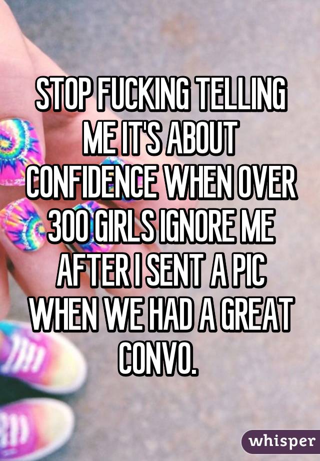 STOP FUCKING TELLING ME IT'S ABOUT CONFIDENCE WHEN OVER 300 GIRLS IGNORE ME AFTER I SENT A PIC WHEN WE HAD A GREAT CONVO. 