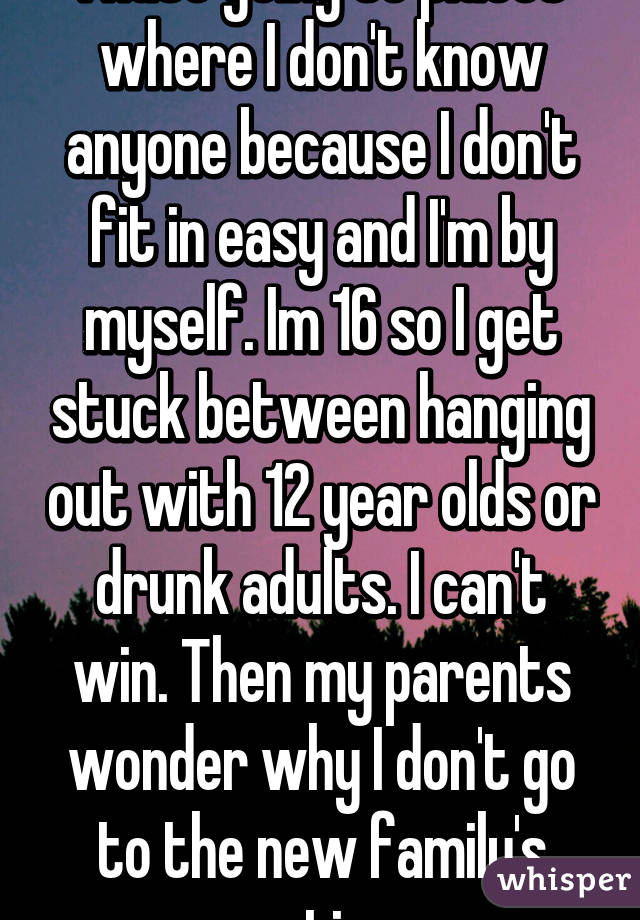 I hate going to places where I don't know anyone because I don't fit in easy and I'm by myself. Im 16 so I get stuck between hanging out with 12 year olds or drunk adults. I can't win. Then my parents wonder why I don't go to the new family's parties. 