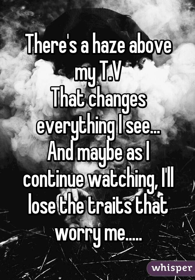 There's a haze above my T.V
That changes everything I see...
And maybe as I continue watching, I'll lose the traits that worry me.....