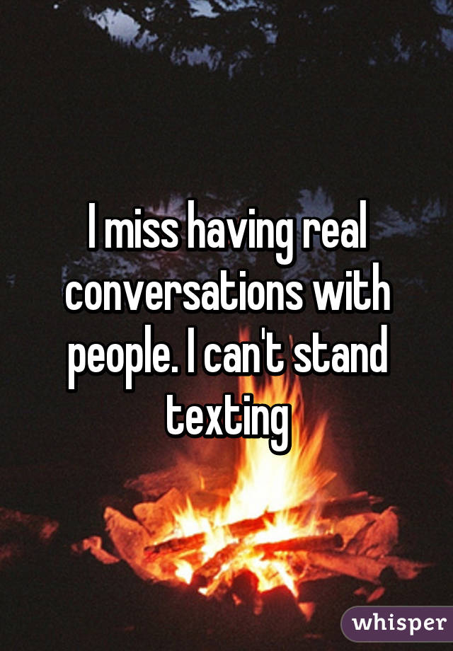 I miss having real conversations with people. I can't stand texting