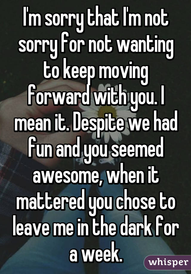 I'm sorry that I'm not sorry for not wanting to keep moving forward with you. I mean it. Despite we had fun and you seemed awesome, when it mattered you chose to leave me in the dark for a week.