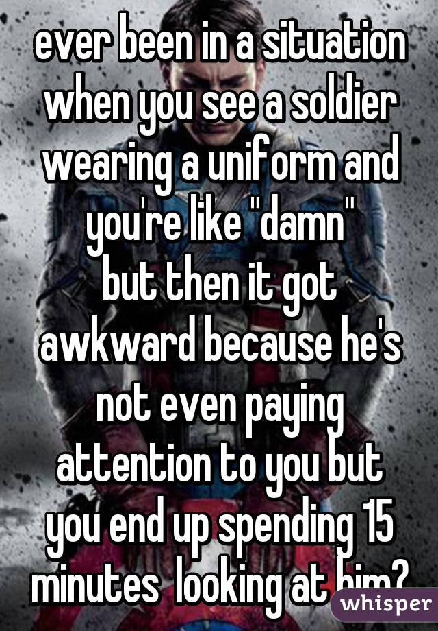 ever been in a situation when you see a soldier wearing a uniform and you're like "damn"
but then it got awkward because he's not even paying attention to you but you end up spending 15 minutes  looking at him?