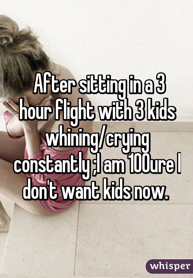  After sitting in a 3 hour flight with 3 kids whining/crying constantly ;I am 100% sure I don't want kids now. 