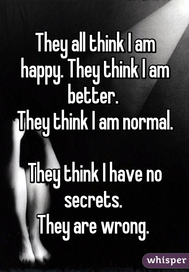 They all think I am happy. They think I am better. 
They think I am normal. 
They think I have no secrets. 
They are wrong. 