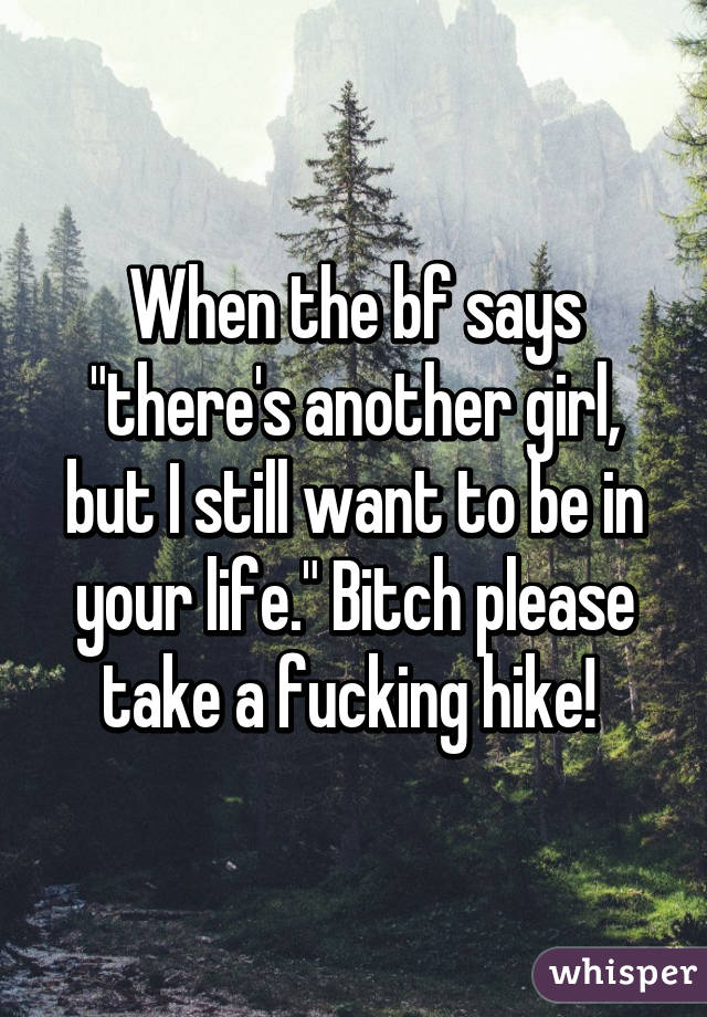 When the bf says "there's another girl, but I still want to be in your life." Bitch please take a fucking hike! 