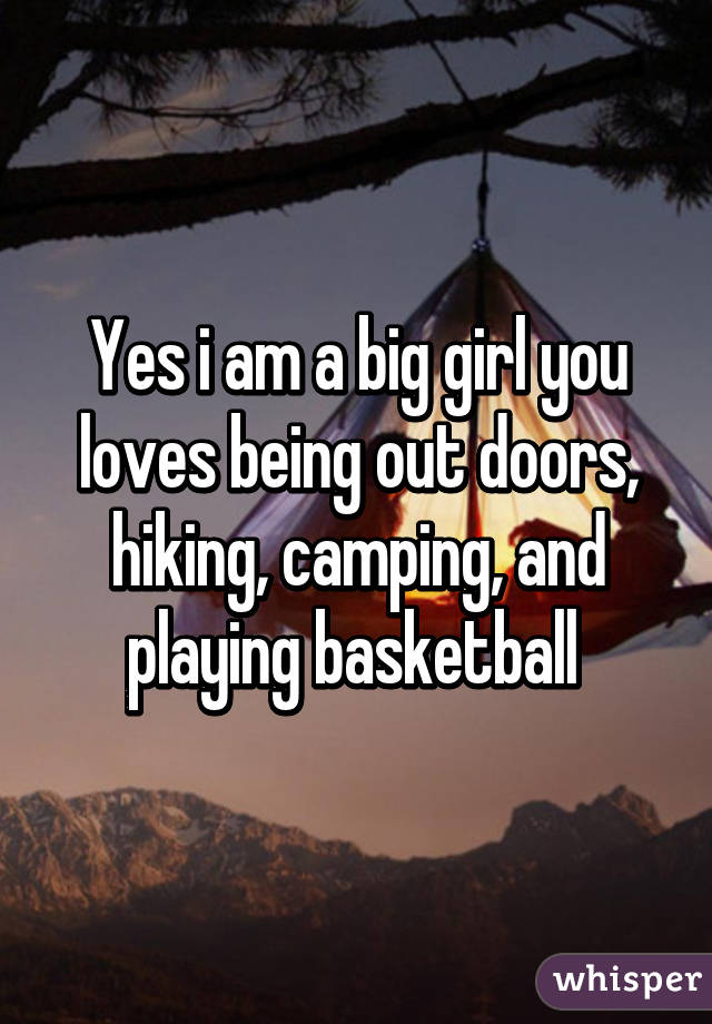 Yes i am a big girl you loves being out doors, hiking, camping, and playing basketball 