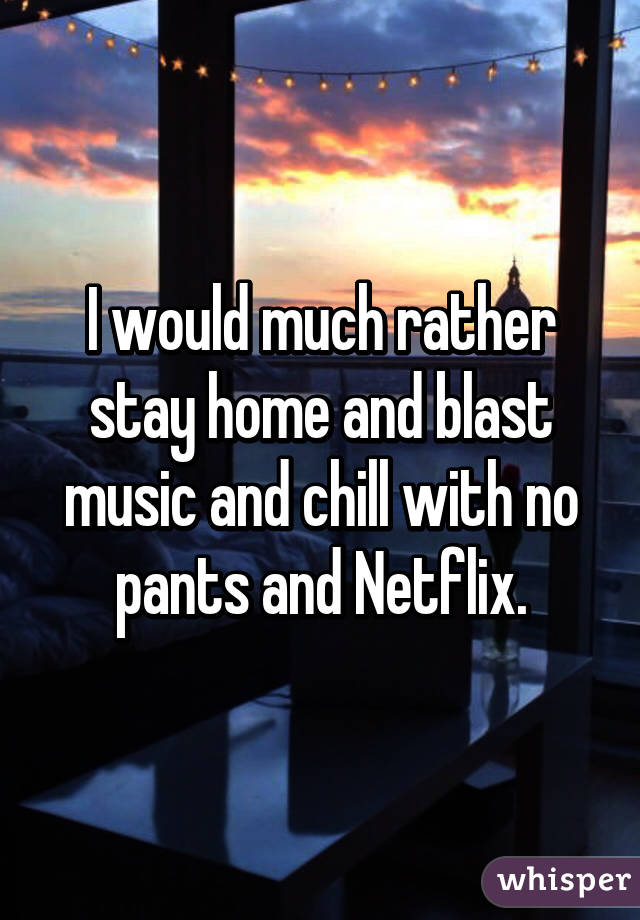 I would much rather stay home and blast music and chill with no pants and Netflix.