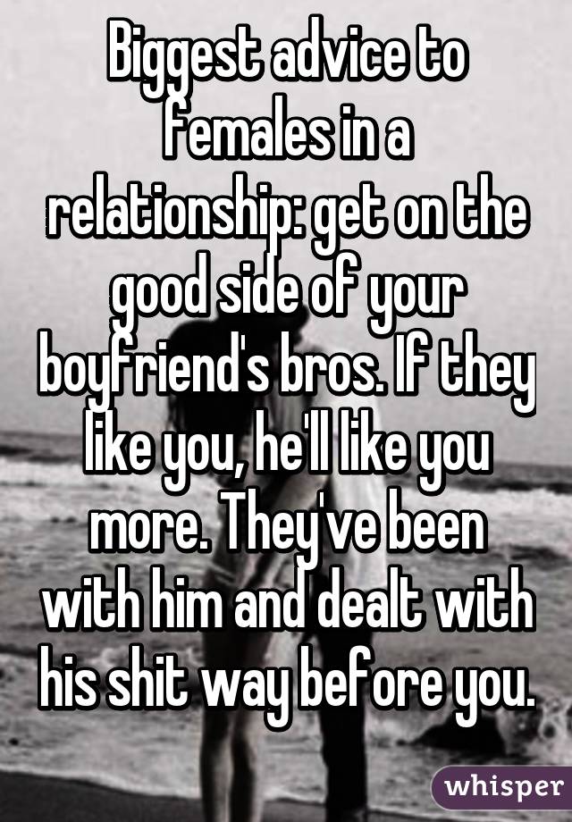 Biggest advice to females in a relationship: get on the good side of your boyfriend's bros. If they like you, he'll like you more. They've been with him and dealt with his shit way before you. 