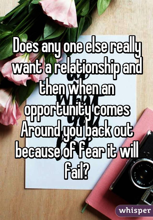 Does any one else really want a relationship and then when an opportunity comes
Around you back out because of fear it will fail?