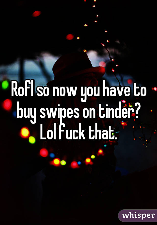 Rofl so now you have to buy swipes on tinder? Lol fuck that.