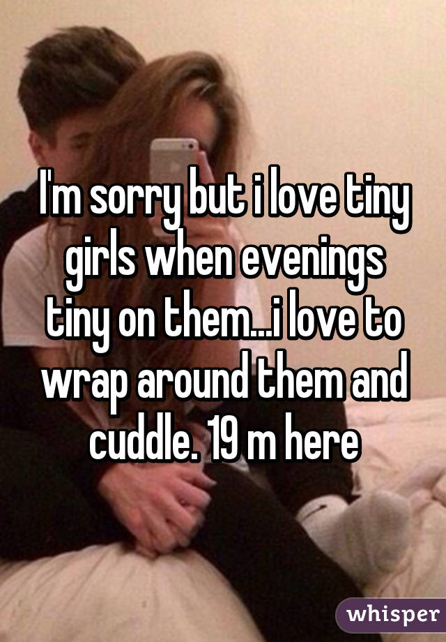 I'm sorry but i love tiny girls when evenings tiny on them...i love to wrap around them and cuddle. 19 m here