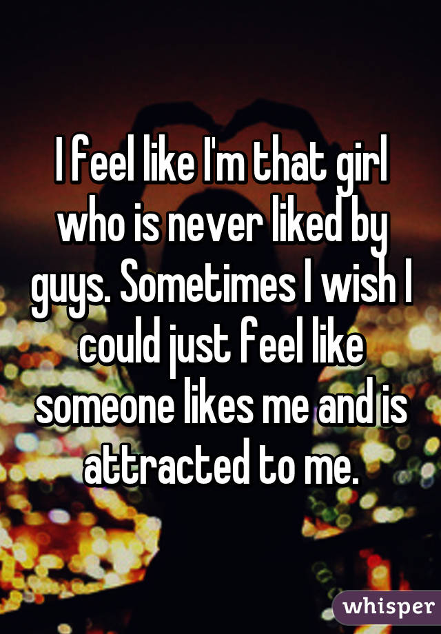 I feel like I'm that girl who is never liked by guys. Sometimes I wish I could just feel like someone likes me and is attracted to me.