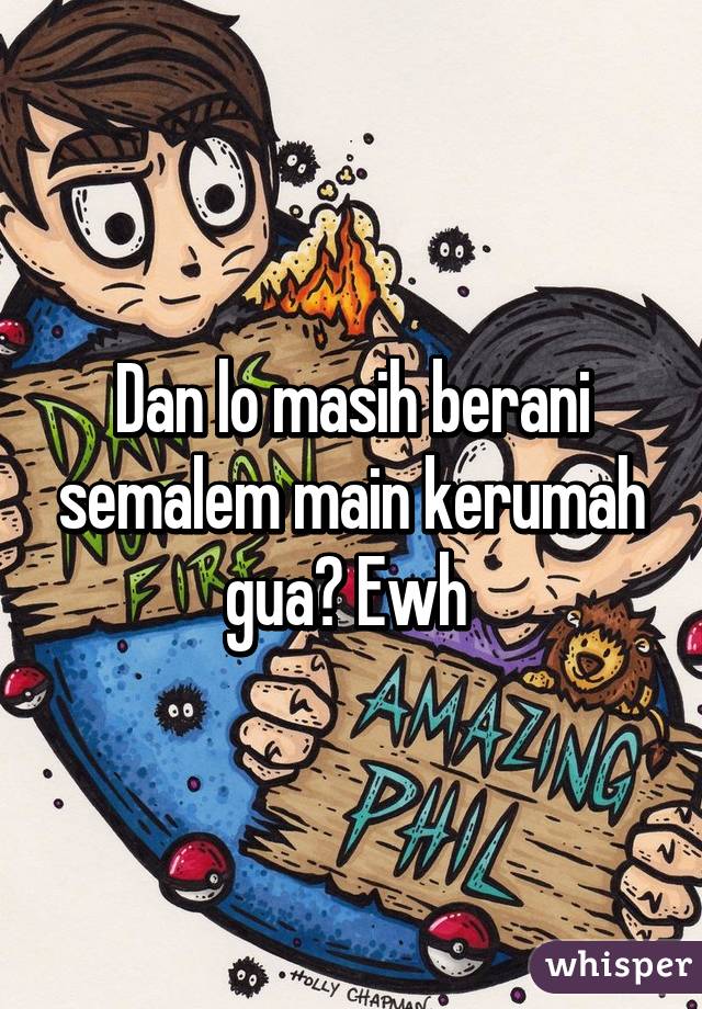 Dan lo masih berani semalem main kerumah gua? Ewh 