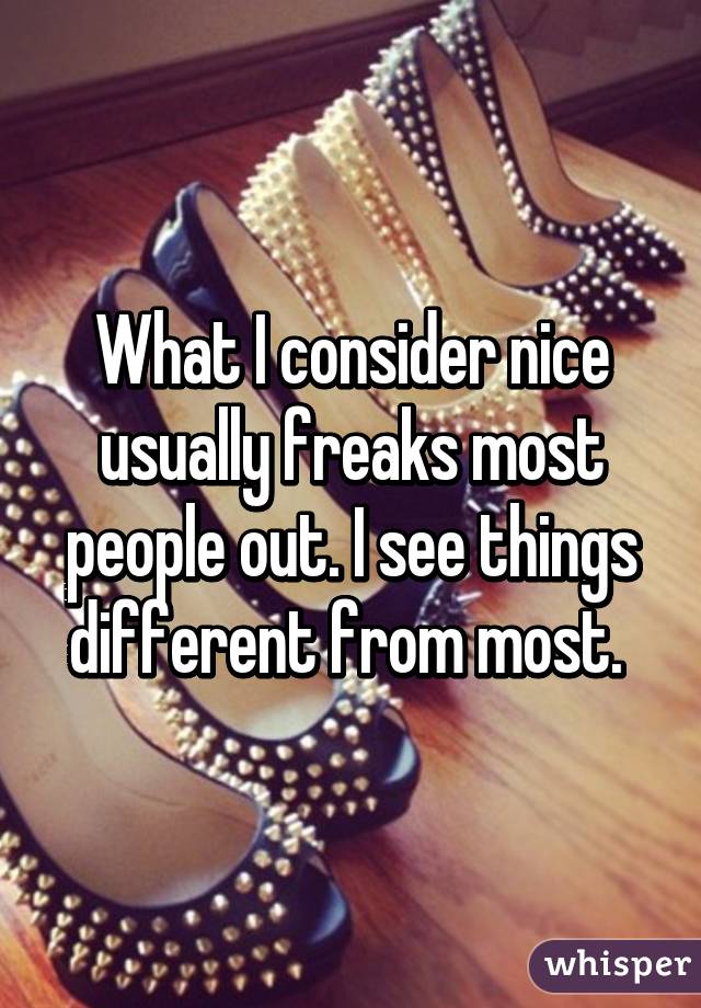 What I consider nice usually freaks most people out. I see things different from most. 