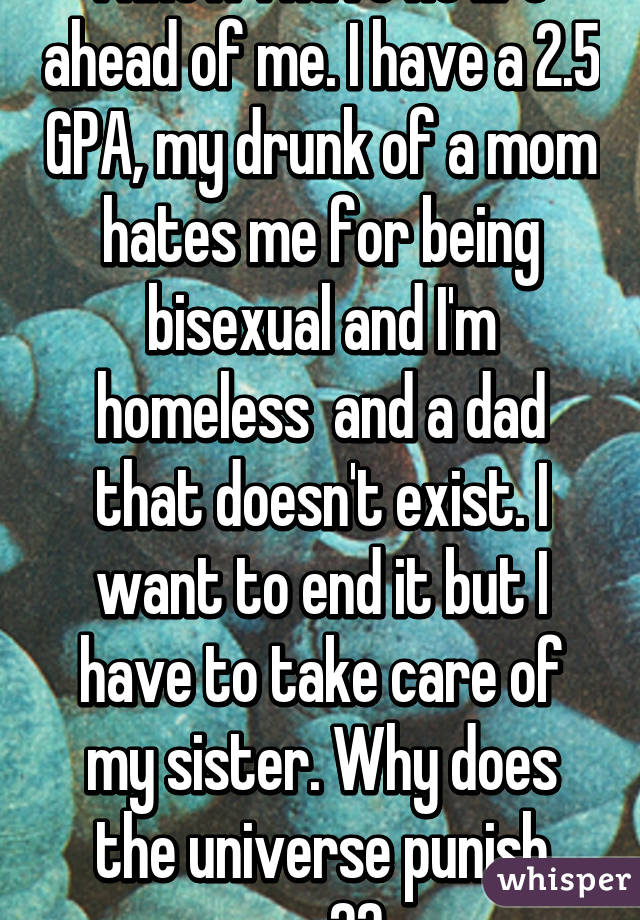 I know I have no life ahead of me. I have a 2.5 GPA, my drunk of a mom hates me for being bisexual and I'm homeless  and a dad that doesn't exist. I want to end it but I have to take care of my sister. Why does the universe punish me??