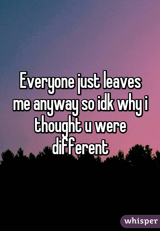 Everyone just leaves me anyway so idk why i thought u were different