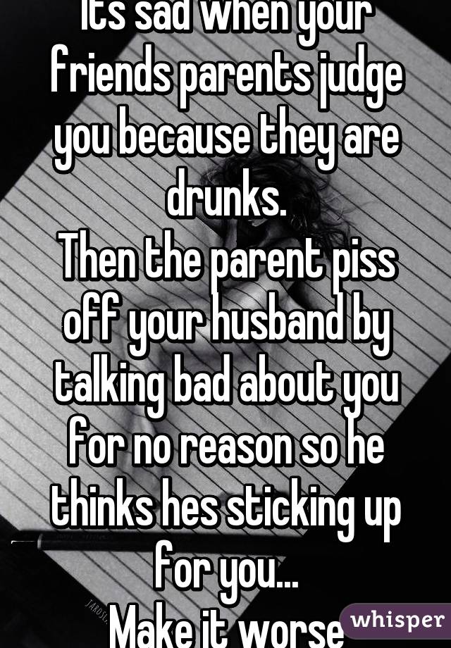 Its sad when your friends parents judge you because they are drunks.
Then the parent piss off your husband by talking bad about you for no reason so he thinks hes sticking up for you...
Make it worse