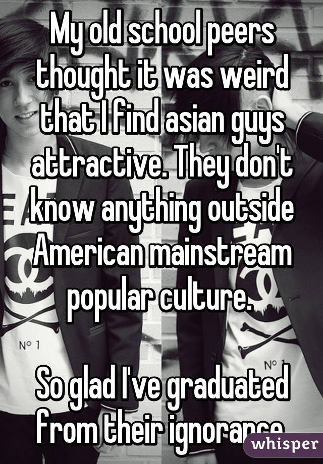 My old school peers thought it was weird that I find asian guys attractive. They don't know anything outside American mainstream popular culture. 

So glad I've graduated from their ignorance.