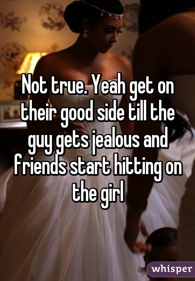 Not true. Yeah get on their good side till the guy gets jealous and friends start hitting on the girl