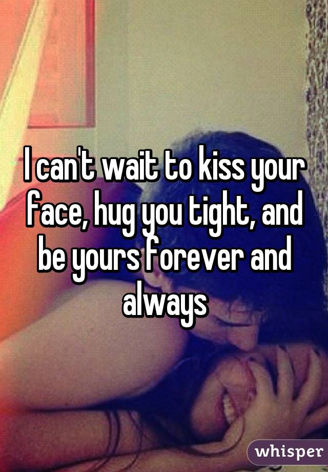 I can't wait to kiss your face, hug you tight, and be yours forever and always