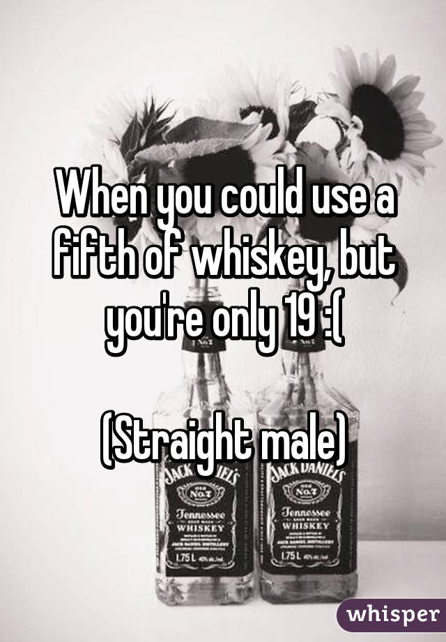 When you could use a fifth of whiskey, but you're only 19 :(

(Straight male)