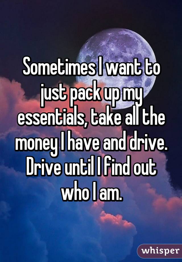 Sometimes I want to just pack up my essentials, take all the money I have and drive. Drive until I find out who I am.