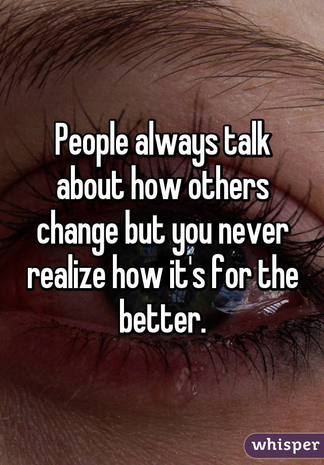 People always talk about how others change but you never realize how it's for the better.