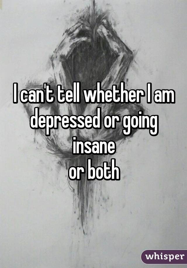 I can't tell whether I am depressed or going insane
or both