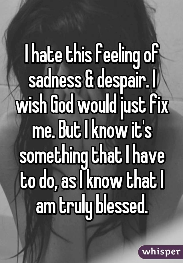 I hate this feeling of sadness & despair. I wish God would just fix me. But I know it's something that I have to do, as I know that I am truly blessed.