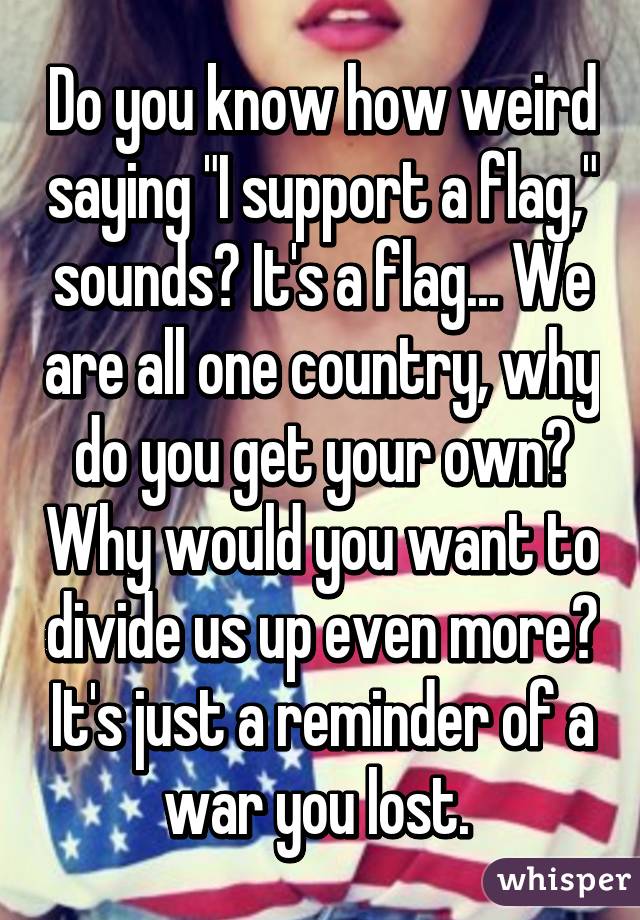 Do you know how weird saying "I support a flag," sounds? It's a flag... We are all one country, why do you get your own? Why would you want to divide us up even more? It's just a reminder of a war you lost. 