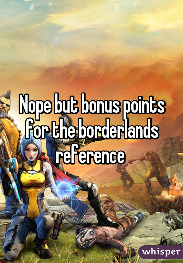Nope but bonus points for the borderlands reference 