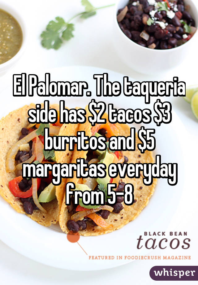 El Palomar. The taqueria side has $2 tacos $3 burritos and $5 margaritas everyday from 5-8