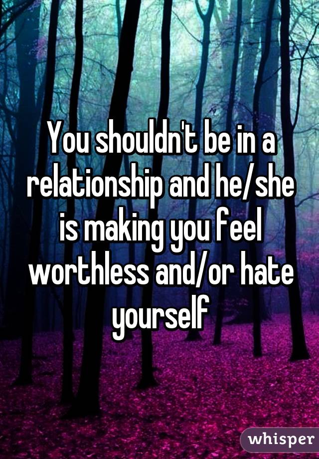 You shouldn't be in a relationship and he/she is making you feel worthless and/or hate yourself