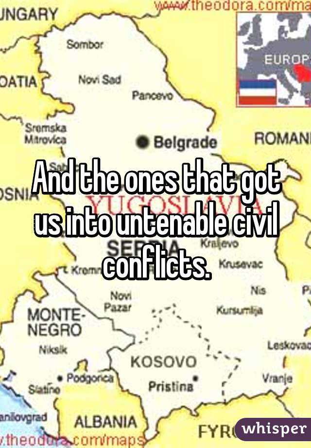 And the ones that got us into untenable civil conflicts.