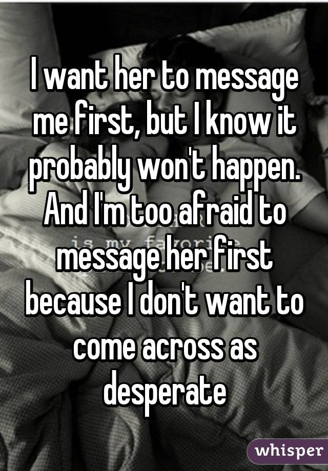 I want her to message me first, but I know it probably won't happen. And I'm too afraid to message her first because I don't want to come across as desperate