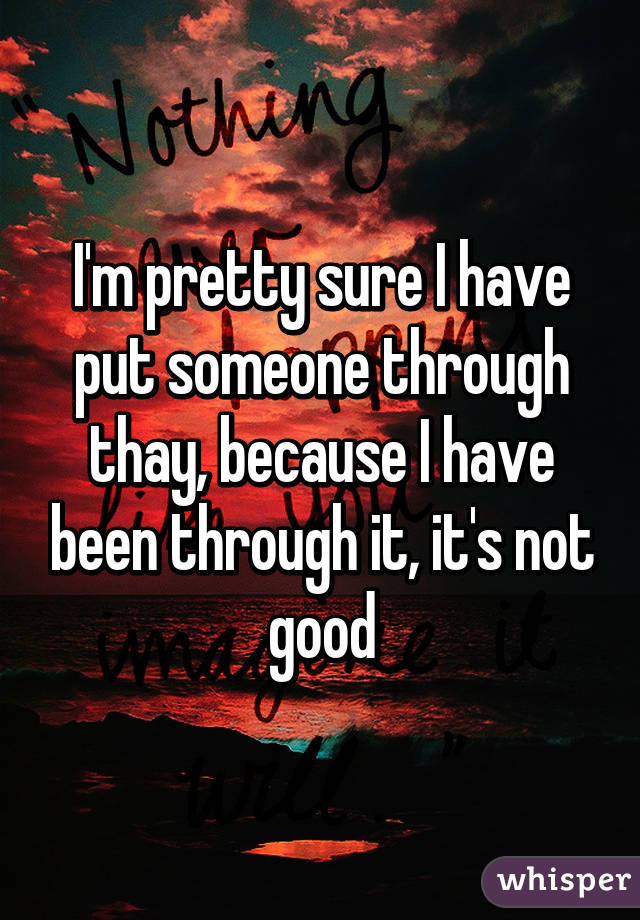 I'm pretty sure I have put someone through thay, because I have been through it, it's not good