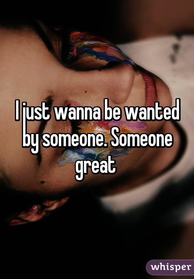 I just wanna be wanted by someone. Someone great 