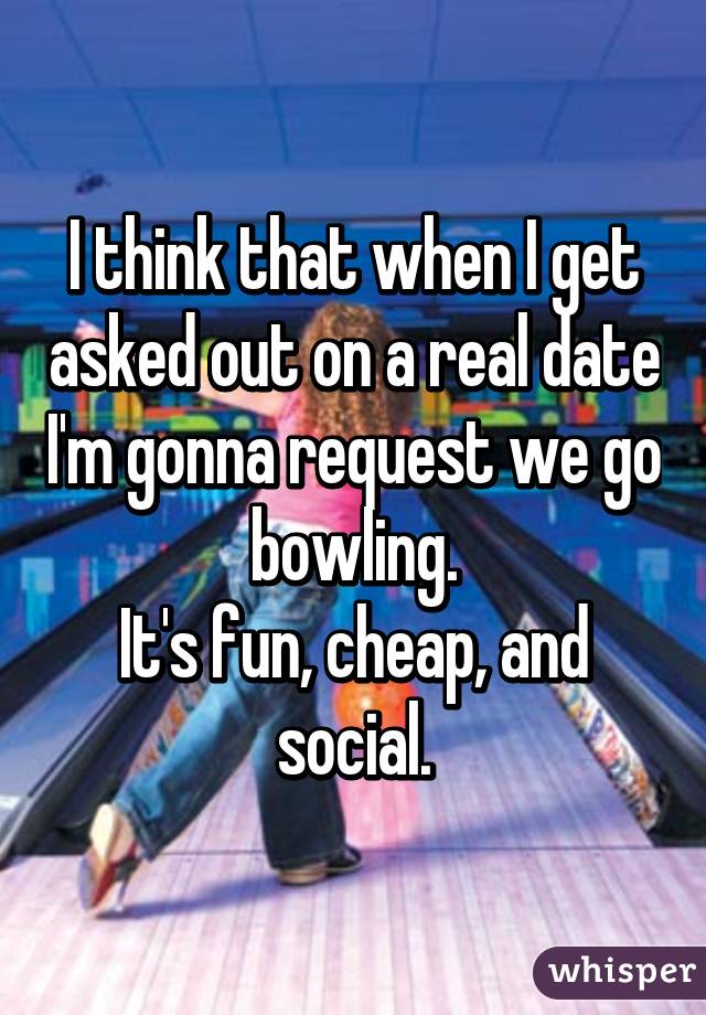 I think that when I get asked out on a real date I'm gonna request we go bowling.
It's fun, cheap, and social.