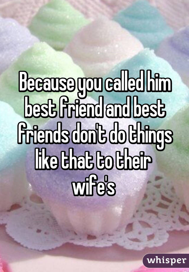 Because you called him best friend and best friends don't do things like that to their  wife's 