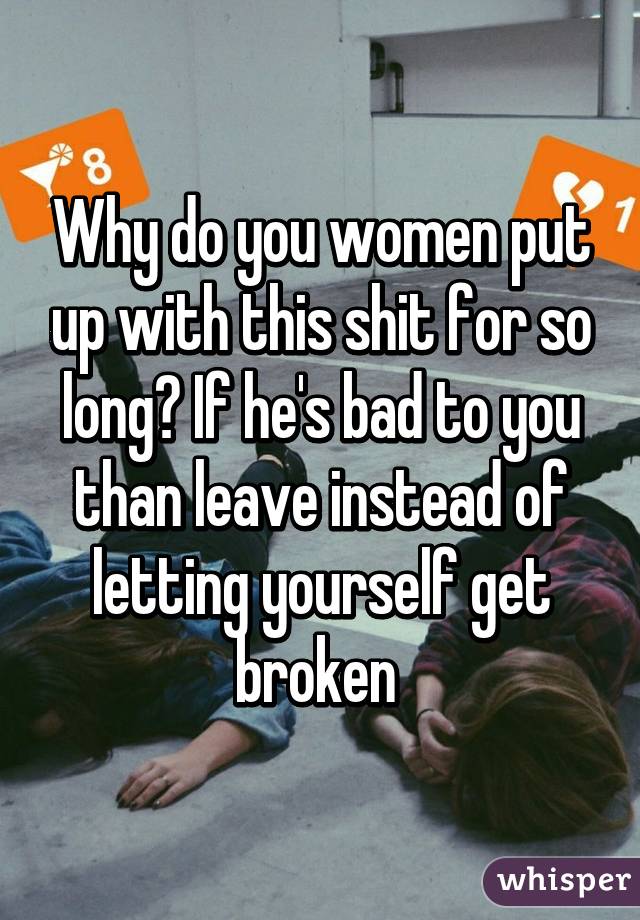 Why do you women put up with this shit for so long? If he's bad to you than leave instead of letting yourself get broken 