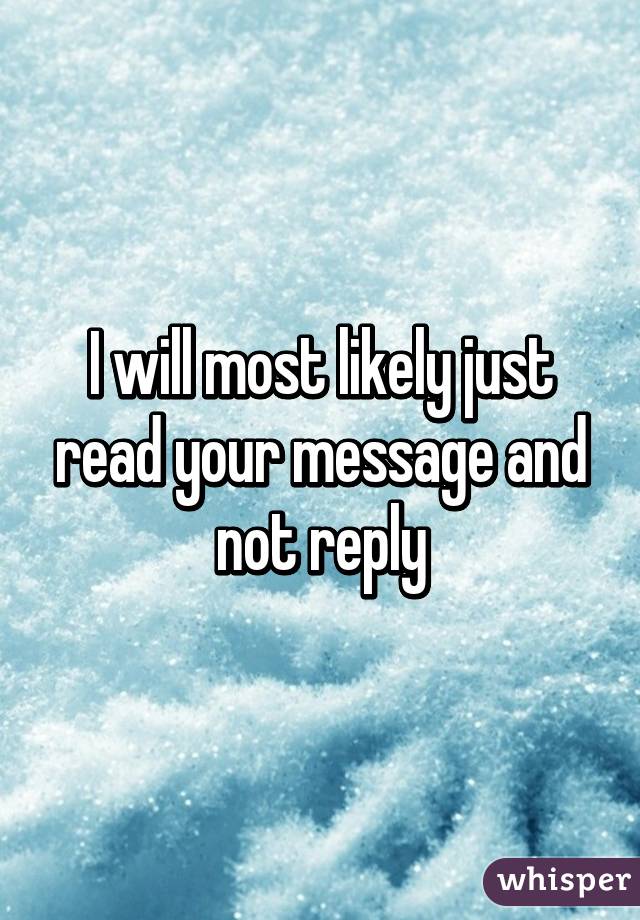 I will most likely just read your message and not reply