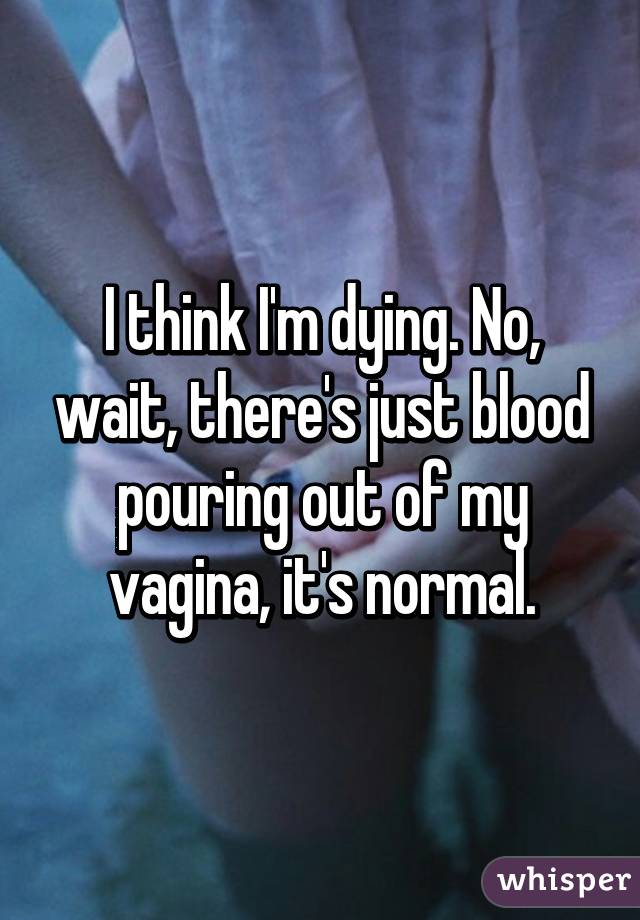 I think I'm dying. No, wait, there's just blood pouring out of my vagina, it's normal.