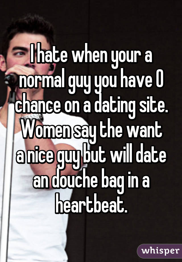 I hate when your a normal guy you have 0 chance on a dating site.
Women say the want a nice guy but will date an douche bag in a heartbeat.