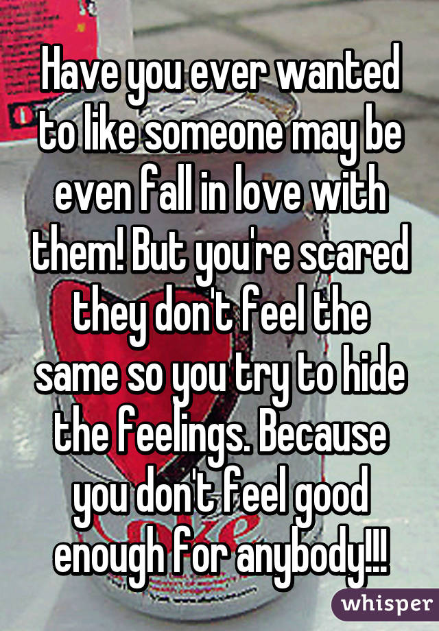 Have you ever wanted to like someone may be even fall in love with them! But you're scared they don't feel the same so you try to hide the feelings. Because you don't feel good enough for anybody!!!