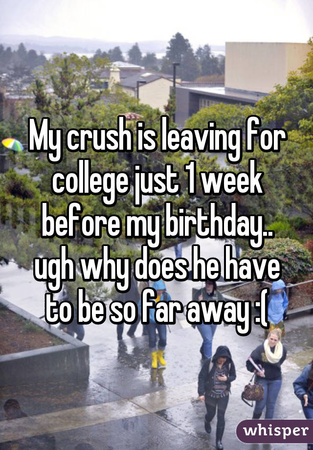 My crush is leaving for college just 1 week before my birthday.. ugh why does he have to be so far away :(