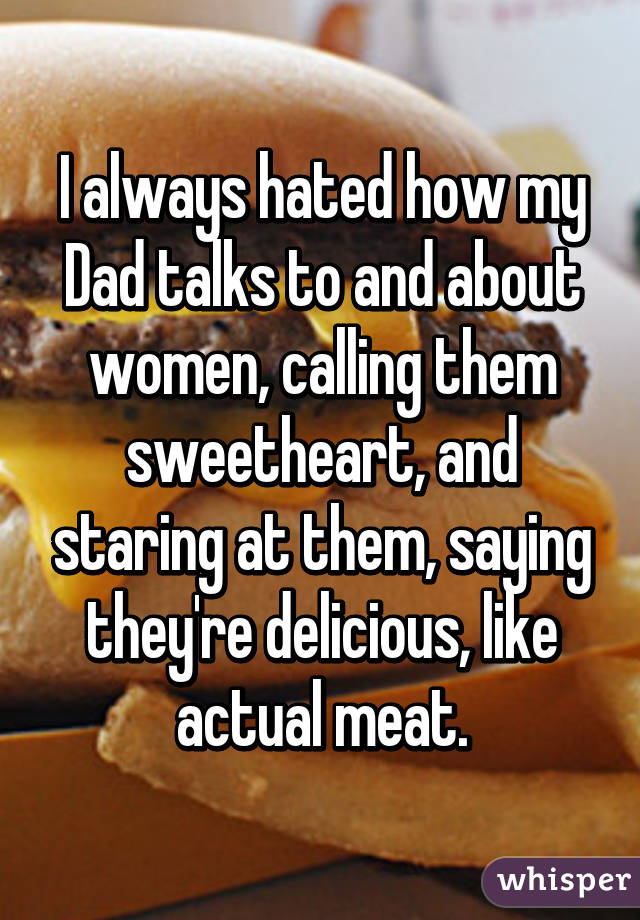 I always hated how my Dad talks to and about women, calling them sweetheart, and staring at them, saying they're delicious, like actual meat.